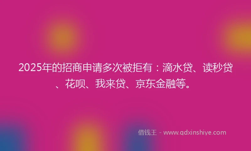 2025年的招商申请多次被拒有:滴水贷、读秒贷、花呗、我来贷、京东金融等。