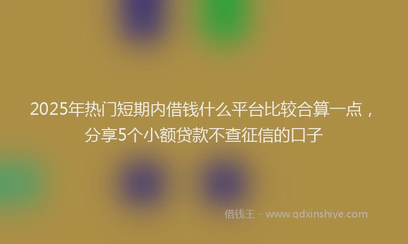 2025年热门短期内借钱什么平台比较合算一点，分享5个小额贷款不查征信的口子