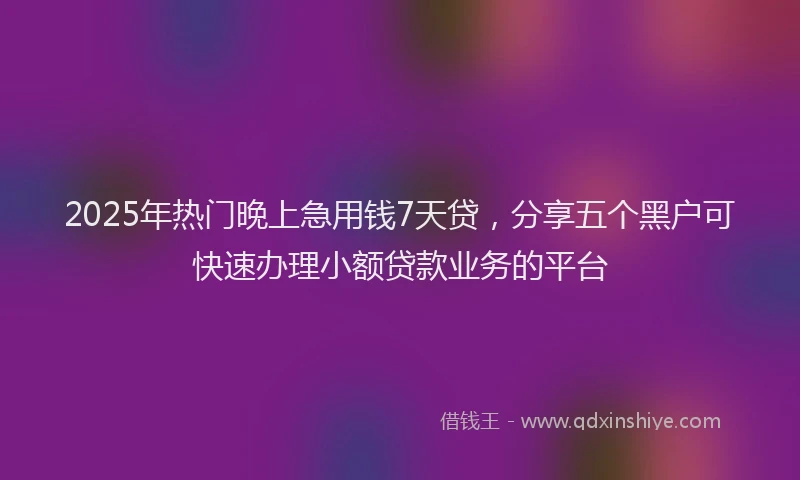 2025年热门晚上急用钱7天贷，分享五个黑户可快速办理小额贷款业务的平台