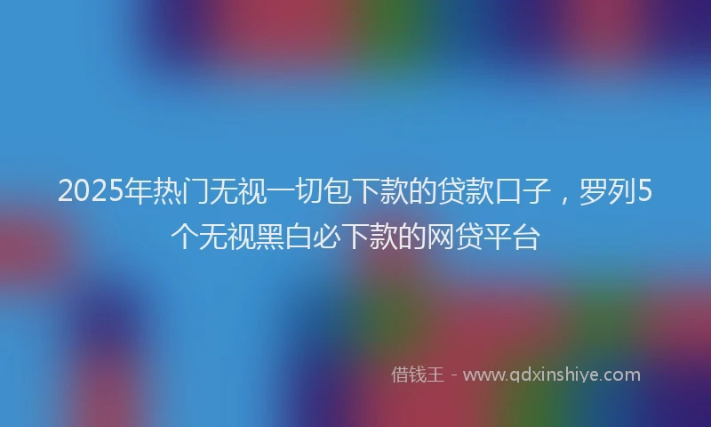 2025年热门无视一切包下款的贷款口子，罗列5个无视黑白必下款的网贷平台