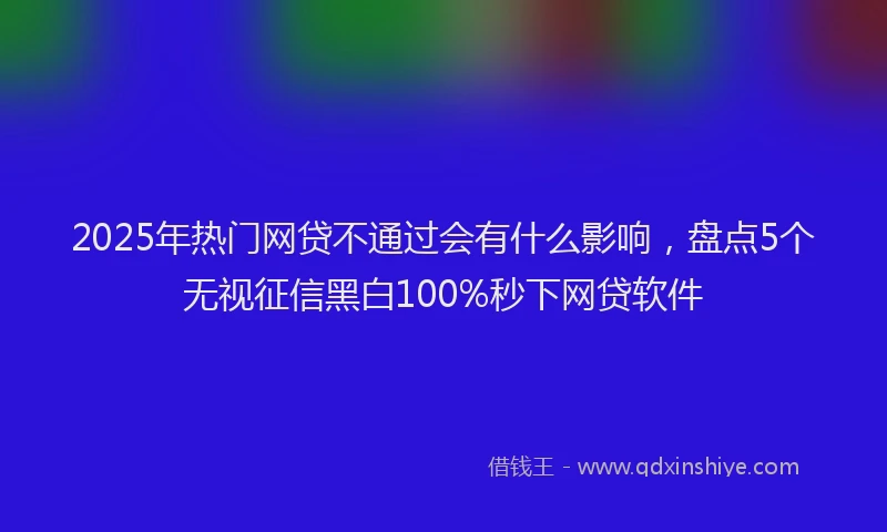 2025年热门网贷不通过会有什么影响，盘点5个无视征信黑白100%秒下网贷软件