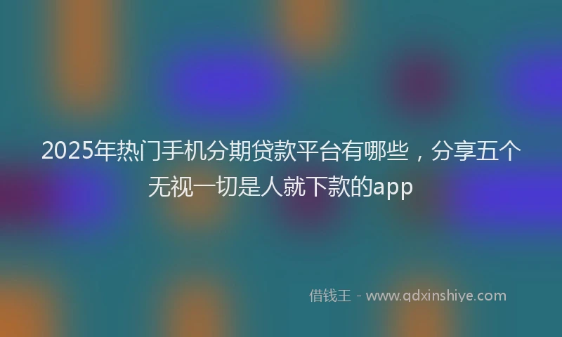 2025年热门手机分期贷款平台有哪些，分享五个无视一切是人就下款的app