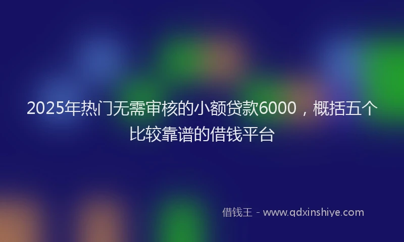 2025年热门无需审核的小额贷款6000，概括五个比较靠谱的借钱平台