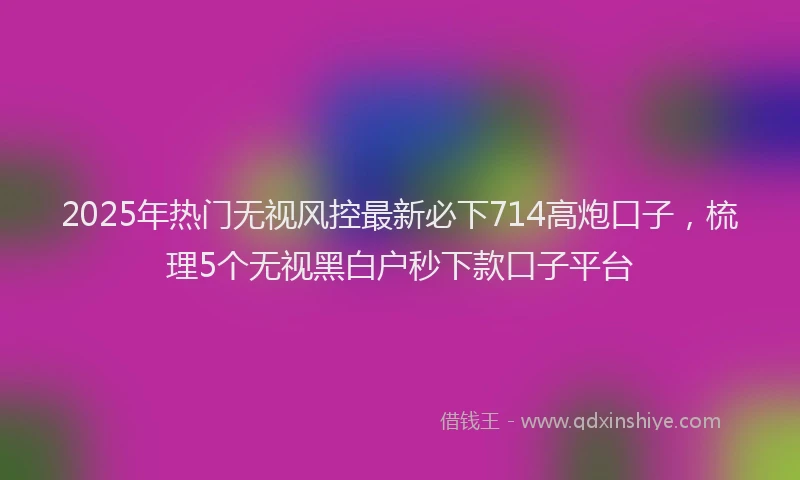 2025年热门无视风控最新必下714高炮口子，梳理5个无视黑白户秒下款口子平台