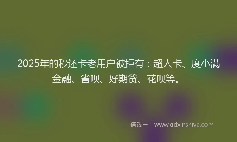 2025年的秒还卡老用户被拒有：超人卡、度小满金融、省呗、好期贷、花呗等。