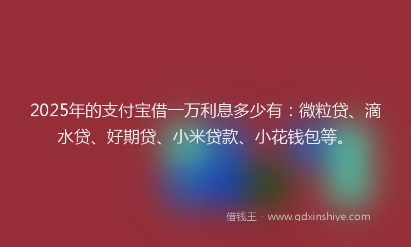 2025年的支付宝借一万利息多少有：微粒贷、滴水贷、好期贷、小米贷款、小花钱包等。