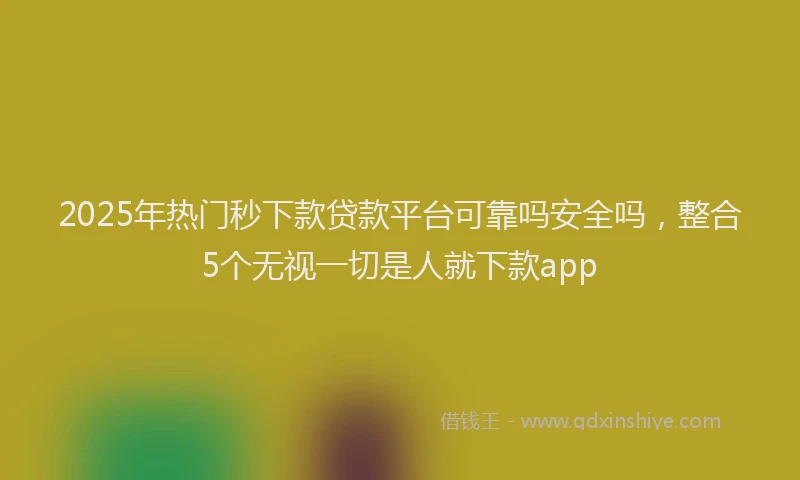 2025年热门秒下款贷款平台可靠吗安全吗，整合5个无视一切是人就下款app