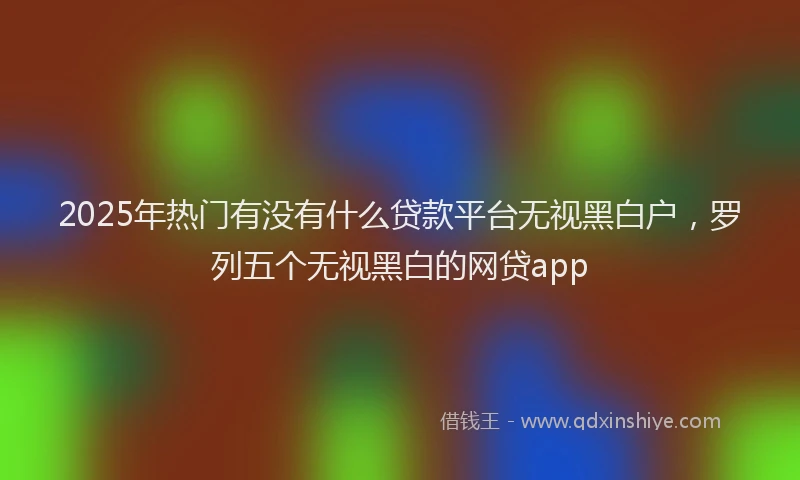 2025年热门有没有什么贷款平台无视黑白户，罗列五个无视黑白的网贷app