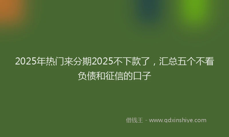 2025年热门来分期2025不下款了，汇总五个不看负债和征信的口子