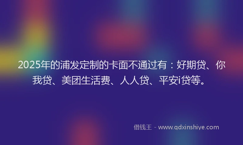 2025年的浦发定制的卡面不通过有：好期贷、你我贷、美团生活费、人人贷、平安i贷等。