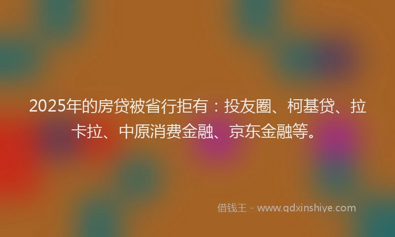 2025年的房贷被省行拒有：投友圈、柯基贷、拉卡拉、中原消费金融、京东金融等。