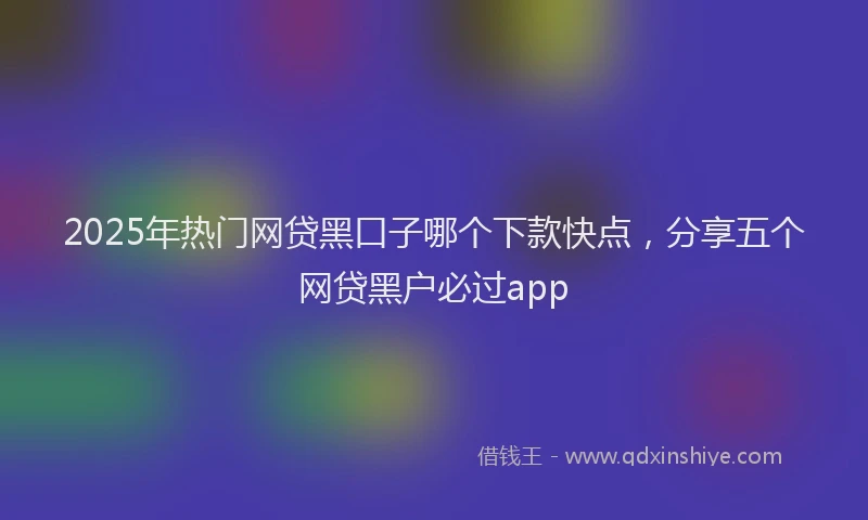 2025年热门网贷黑口子哪个下款快点，分享五个网贷黑户必过app