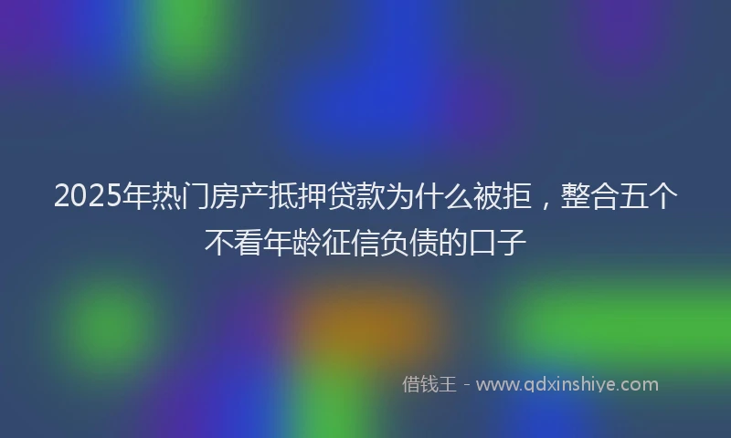 2025年热门房产抵押贷款为什么被拒，整合五个不看年龄征信负债的口子