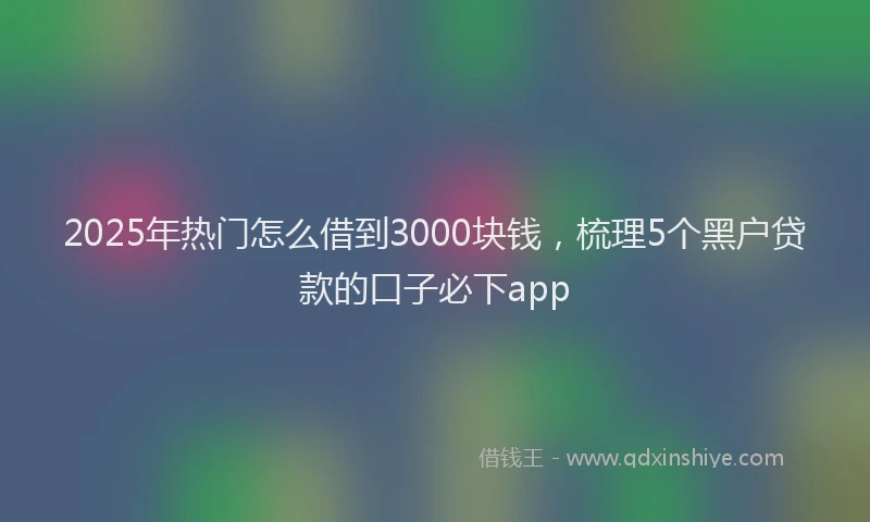 2025年热门怎么借到3000块钱，梳理5个黑户贷款的口子必下app