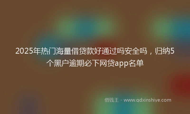 2025年热门海量借贷款好通过吗安全吗，归纳5个黑户逾期必下网贷app名单