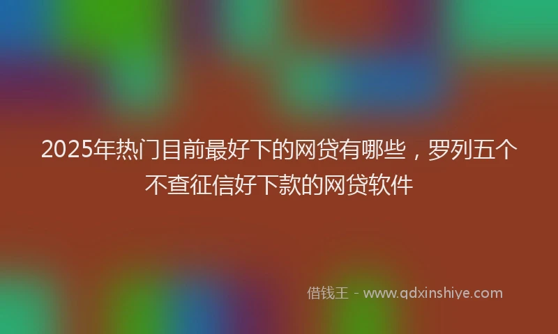 2025年热门目前最好下的网贷有哪些，罗列五个不查征信好下款的网贷软件