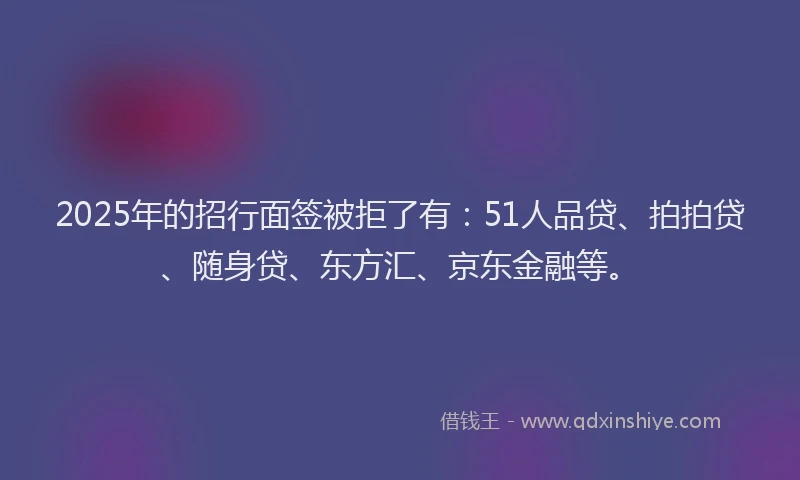 2025年的招行面签被拒了有：51人品贷、拍拍贷、随身贷、东方汇、京东金融等。