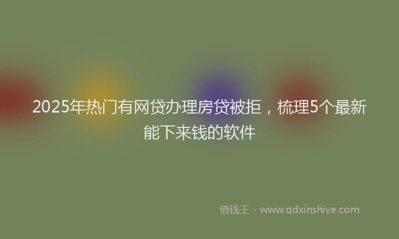 2025年热门有网贷办理房贷被拒，梳理5个最新能下来钱的软件