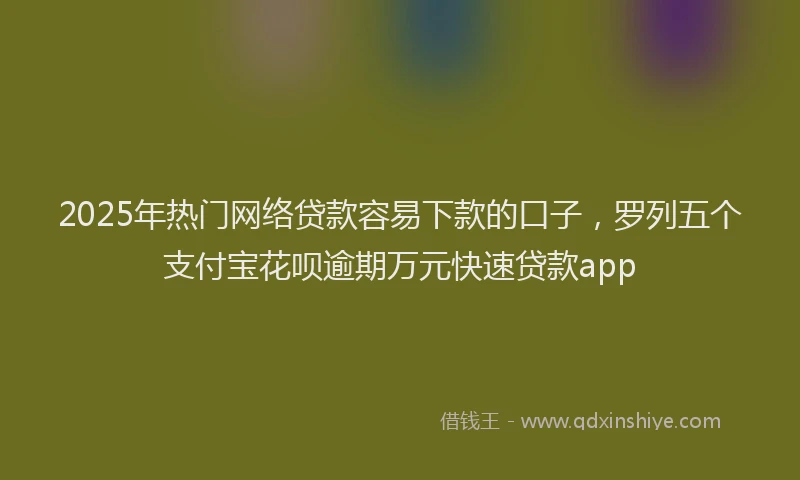 2025年热门网络贷款容易下款的口子，罗列五个支付宝花呗逾期万元快速贷款app
