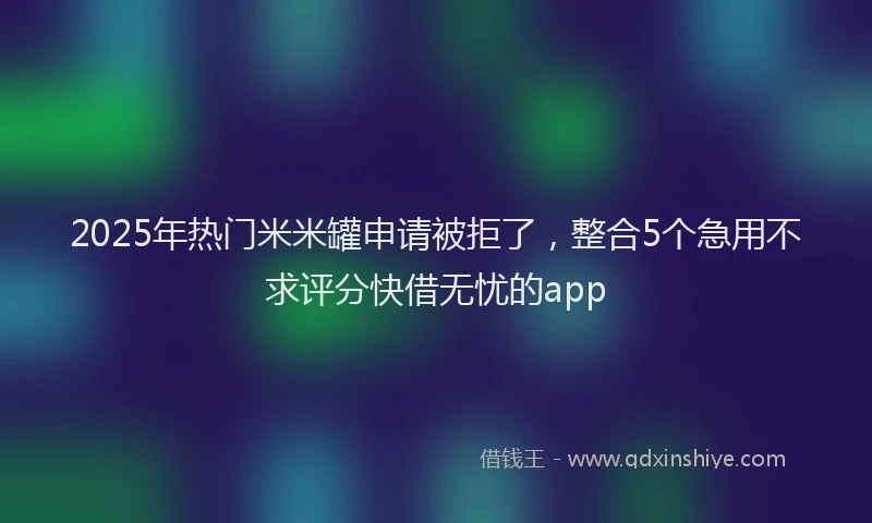 2025年热门米米罐申请被拒了，整合5个急用不求评分快借无忧的app