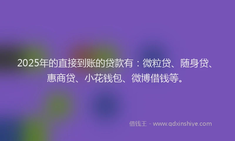 2025年的直接到账的贷款有：微粒贷、随身贷、惠商贷、小花钱包、微博借钱等。
