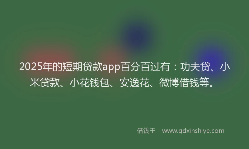2025年的短期贷款app百分百过有：功夫贷、小米贷款、小花钱包、安逸花、微博借钱等。