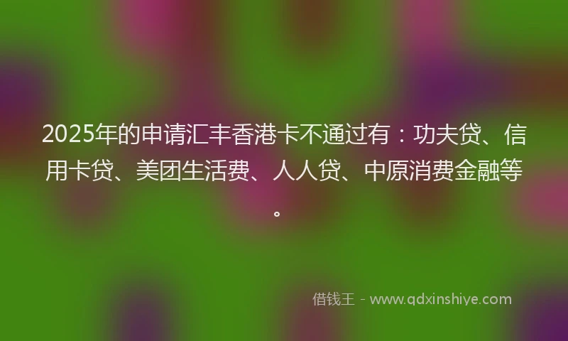 2025年的申请汇丰香港卡不通过有：功夫贷、信用卡贷、美团生活费、人人贷、中原消费金融等。