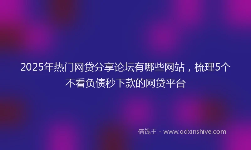 2025年热门网贷分享论坛有哪些网站，梳理5个不看负债秒下款的网贷平台