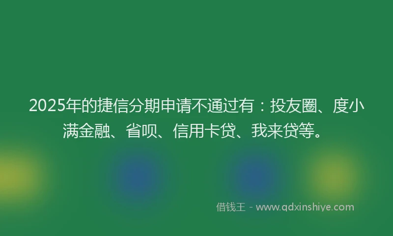 2025年的捷信分期申请不通过有：投友圈、度小满金融、省呗、信用卡贷、我来贷等。