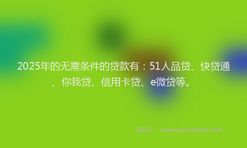 2025年的无需条件的贷款有：51人品贷、快贷通、你我贷、信用卡贷、e微贷等。