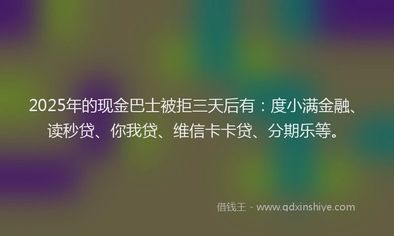 2025年的现金巴士被拒三天后有：度小满金融、读秒贷、你我贷、维信卡卡贷、分期乐等。