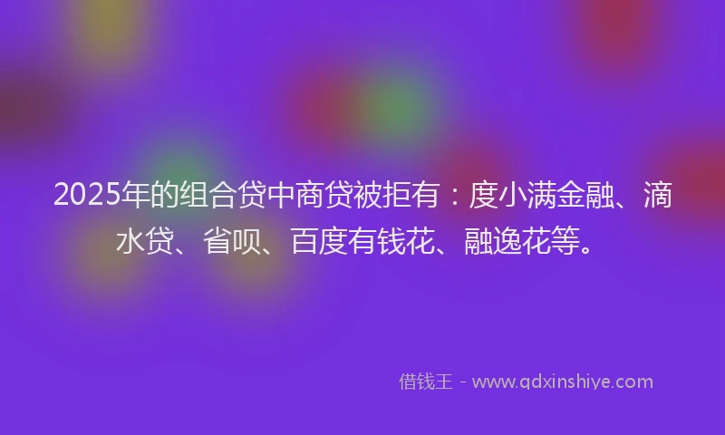 2025年的组合贷中商贷被拒有：度小满金融、滴水贷、省呗、百度有钱花、融逸花等。