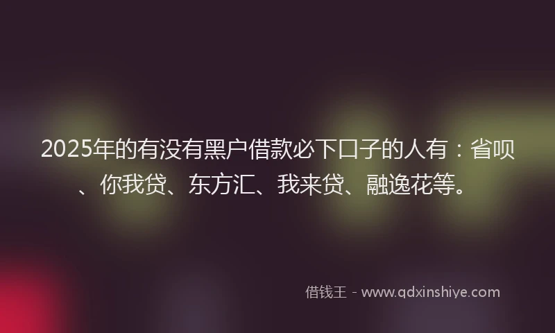 2025年的有没有黑户借款必下口子的人有：省呗、你我贷、东方汇、我来贷、融逸花等。