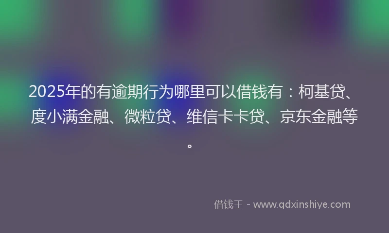 2025年的有逾期行为哪里可以借钱有：柯基贷、度小满金融、微粒贷、维信卡卡贷、京东金融等。