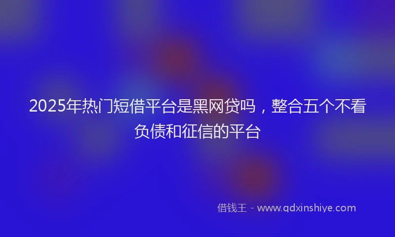 2025年热门短借平台是黑网贷吗，整合五个不看负债和征信的平台