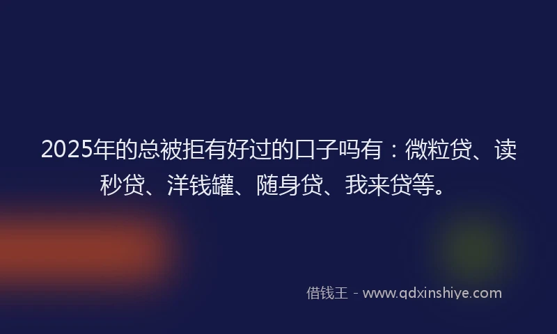 2025年的总被拒有好过的口子吗有：微粒贷、读秒贷、洋钱罐、随身贷、我来贷等。