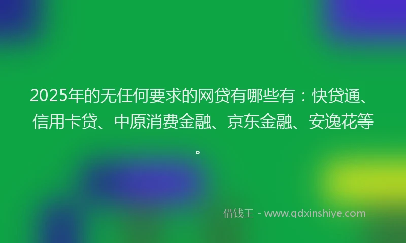 2025年的无任何要求的网贷有哪些有：快贷通、信用卡贷、中原消费金融、京东金融、安逸花等。