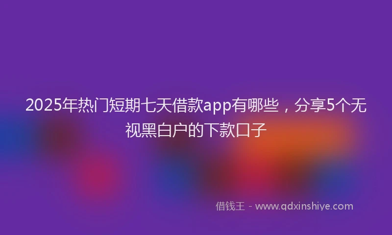 2025年热门短期七天借款app有哪些，分享5个无视黑白户的下款口子