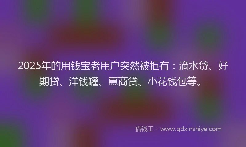 2025年的用钱宝老用户突然被拒有：滴水贷、好期贷、洋钱罐、惠商贷、小花钱包等。