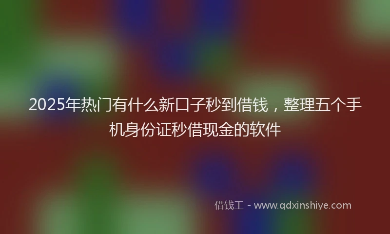 2025年热门有什么新口子秒到借钱，整理五个手机身份证秒借现金的软件