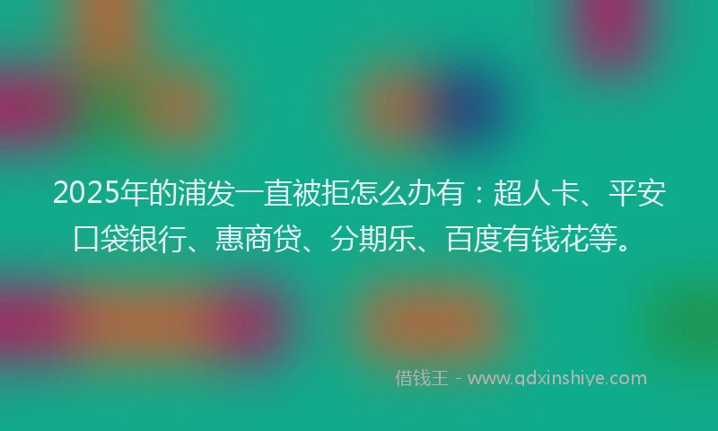 2025年的浦发一直被拒怎么办有：超人卡、平安口袋银行、惠商贷、分期乐、百度有钱花等。