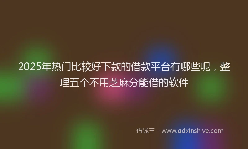 2025年热门比较好下款的借款平台有哪些呢，整理五个不用芝麻分能借的软件