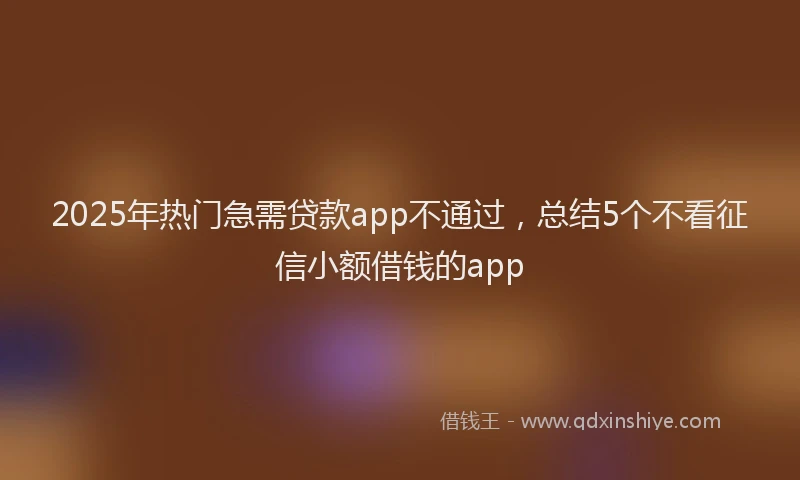 2025年热门急需贷款app不通过，总结5个不看征信小额借钱的app