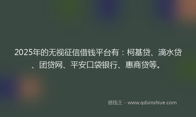 2025年的无视征信借钱平台有：柯基贷、滴水贷、团贷网、平安口袋银行、惠商贷等。