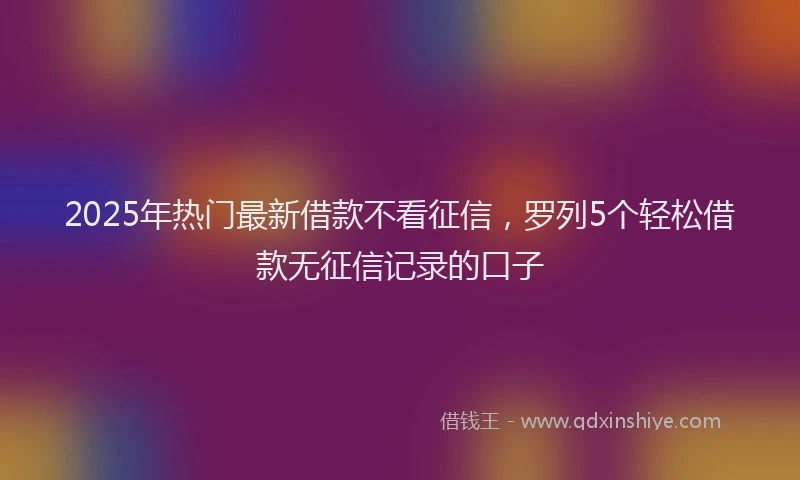 2025年热门最新借款不看征信，罗列5个轻松借款无征信记录的口子