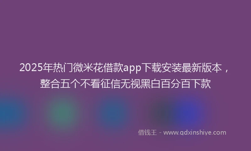 2025年热门微米花借款app下载安装最新版本，整合五个不看征信无视黑白百分百下款