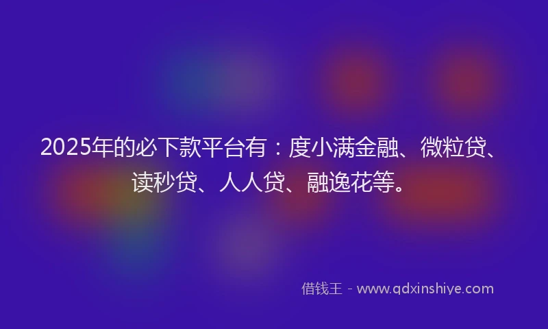 2025年的必下款平台有：度小满金融、微粒贷、读秒贷、人人贷、融逸花等。