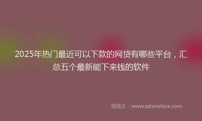2025年热门最近可以下款的网贷有哪些平台，汇总五个最新能下来钱的软件