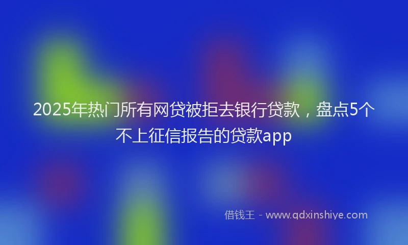 2025年热门所有网贷被拒去银行贷款，盘点5个不上征信报告的贷款app