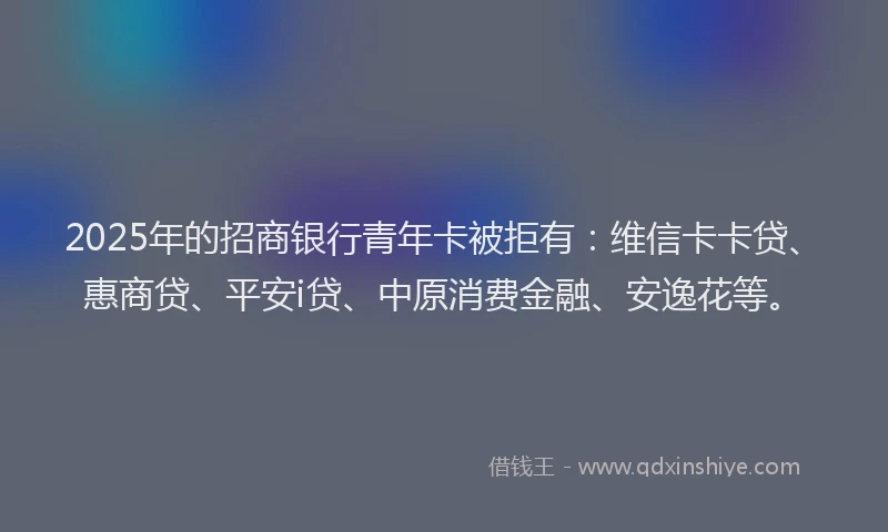 2025年的招商银行青年卡被拒有：维信卡卡贷、惠商贷、平安i贷、中原消费金融、安逸花等。